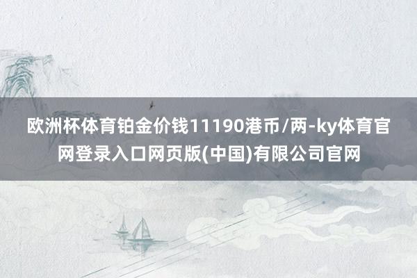 欧洲杯体育铂金价钱11190港币/两-ky体育官网登录入口网页版(中国)有限公司官网