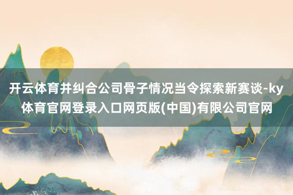 开云体育并纠合公司骨子情况当令探索新赛谈-ky体育官网登录入口网页版(中国)有限公司官网