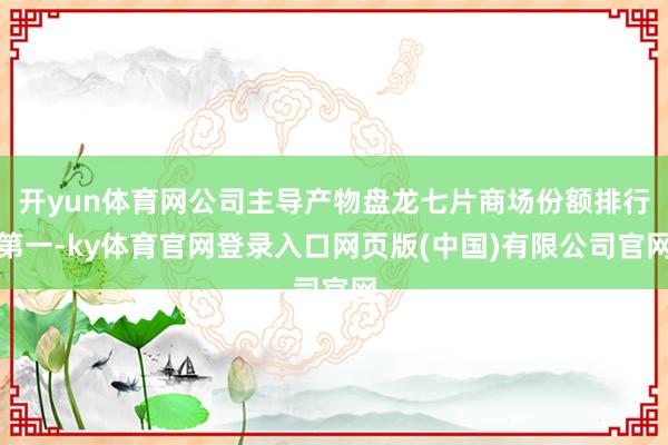 开yun体育网公司主导产物盘龙七片商场份额排行第一-ky体育官网登录入口网页版(中国)有限公司官网