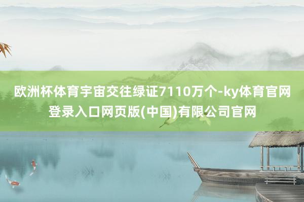 欧洲杯体育宇宙交往绿证7110万个-ky体育官网登录入口网页版(中国)有限公司官网