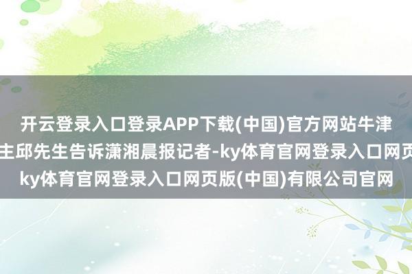 开云登录入口登录APP下载(中国)官方网站牛津大学博士、当事东说念主邱先生告诉潇湘晨报记者-ky体育官网登录入口网页版(中国)有限公司官网