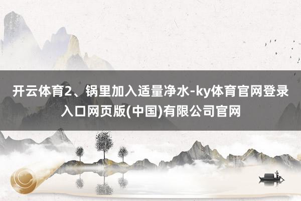 开云体育2、锅里加入适量净水-ky体育官网登录入口网页版(中国)有限公司官网