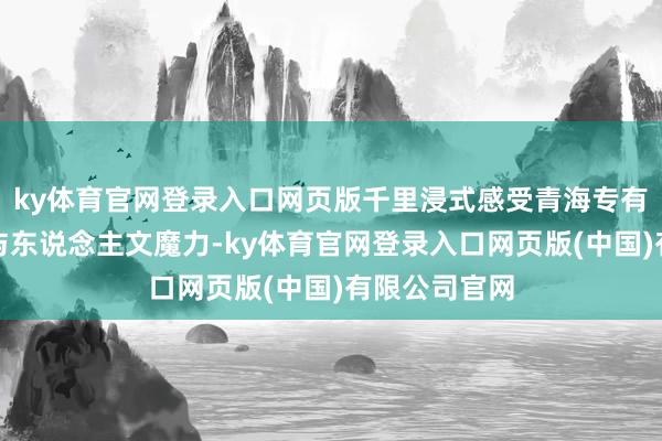 ky体育官网登录入口网页版千里浸式感受青海专有的生态底蕴与东说念主文魔力-ky体育官网登录入口网页版(中国)有限公司官网