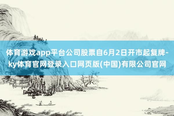 体育游戏app平台公司股票自6月2日开市起复牌-ky体育官网登录入口网页版(中国)有限公司官网