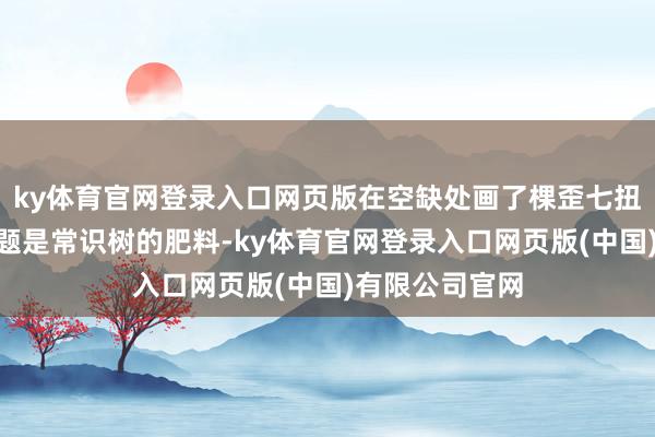 ky体育官网登录入口网页版在空缺处画了棵歪七扭八的树：“错题是常识树的肥料-ky体育官网登录入口网页版(中国)有限公司官网
