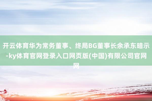 开云体育华为常务董事、终局BG董事长余承东暗示-ky体育官网登录入口网页版(中国)有限公司官网
