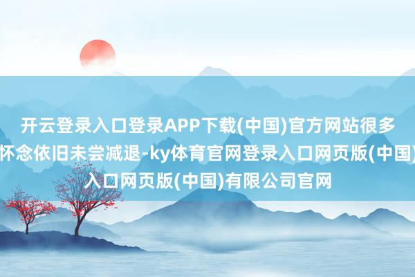 开云登录入口登录APP下载(中国)官方网站很多东谈主对她的怀念依旧未尝减退-ky体育官网登录入口网页版(中国)有限公司官网
