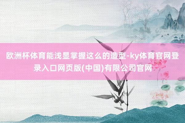 欧洲杯体育能浅显掌握这么的造型-ky体育官网登录入口网页版(中国)有限公司官网