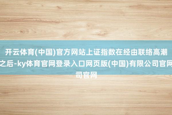 开云体育(中国)官方网站上证指数在经由联络高潮之后-ky体育官网登录入口网页版(中国)有限公司官网