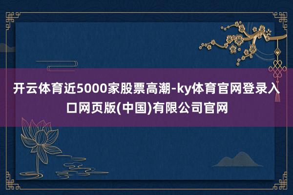 开云体育近5000家股票高潮-ky体育官网登录入口网页版(中国)有限公司官网
