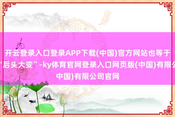 开云登录入口登录APP下载(中国)官方网站也等于本年的“后头大变”-ky体育官网登录入口网页版(中国)有限公司官网