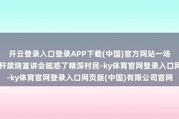 开云登录入口登录APP下载(中国)官方网站一场由党员志愿者组织的秸秆禁烧宣讲会眩惑了精深村民-ky体育官网登录入口网页版(中国)有限公司官网