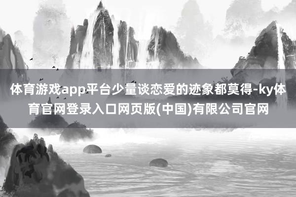 体育游戏app平台少量谈恋爱的迹象都莫得-ky体育官网登录入口网页版(中国)有限公司官网