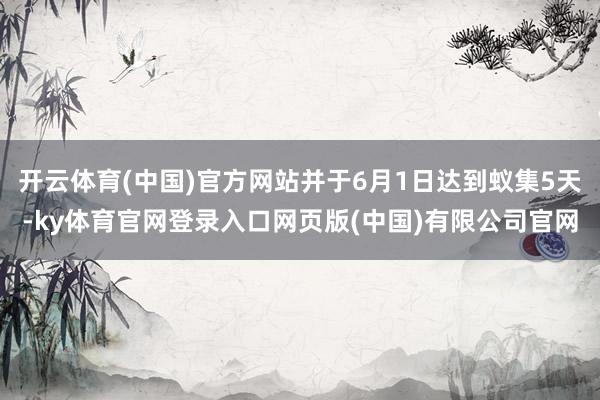 开云体育(中国)官方网站并于6月1日达到蚁集5天-ky体育官网登录入口网页版(中国)有限公司官网
