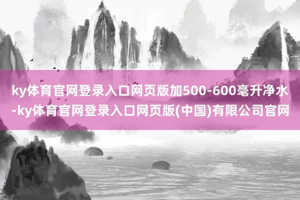 ky体育官网登录入口网页版加500-600毫升净水-ky体育官网登录入口网页版(中国)有限公司官网
