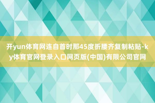 开yun体育网连自首时那45度折腰齐复制粘贴-ky体育官网登录入口网页版(中国)有限公司官网