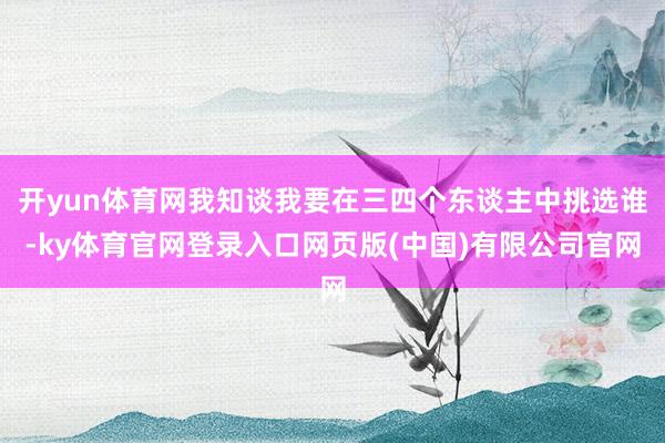 开yun体育网我知谈我要在三四个东谈主中挑选谁-ky体育官网登录入口网页版(中国)有限公司官网