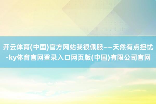 开云体育(中国)官方网站我很佩服——天然有点担忧-ky体育官网登录入口网页版(中国)有限公司官网