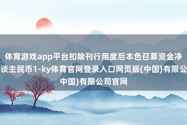 体育游戏app平台扣除刊行用度后本色召募资金净额为东谈主民币1-ky体育官网登录入口网页版(中国)有限公司官网