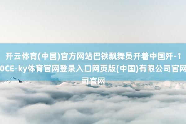 开云体育(中国)官方网站巴铁飘舞员开着中国歼-10CE-ky体育官网登录入口网页版(中国)有限公司官网