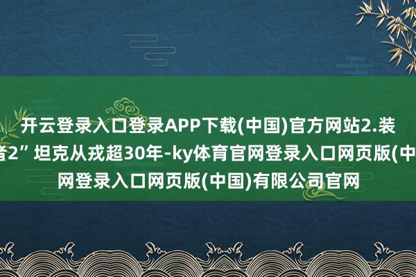 开云登录入口登录APP下载(中国)官方网站2.装备老化：“挑战者2”坦克从戎超30年-ky体育官网登录入口网页版(中国)有限公司官网
