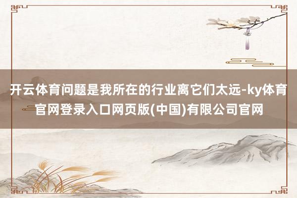 开云体育问题是我所在的行业离它们太远-ky体育官网登录入口网页版(中国)有限公司官网