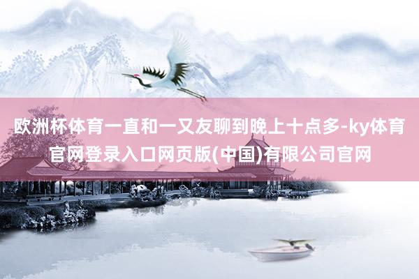 欧洲杯体育一直和一又友聊到晚上十点多-ky体育官网登录入口网页版(中国)有限公司官网