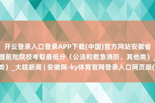 开云登录入口登录APP下载(中国)官方网站安徽省2025年高着浮浅本科提前批院校考取最低分（公法和救急消防、其他类）_大皖新闻 | 安徽网-ky体育官网登录入口网页版(中国)有限公司官网