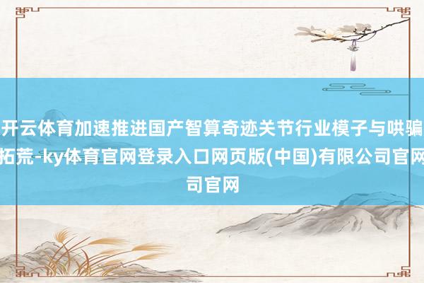 开云体育加速推进国产智算奇迹关节行业模子与哄骗拓荒-ky体育官网登录入口网页版(中国)有限公司官网