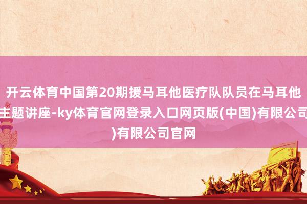 开云体育中国第20期援马耳他医疗队队员在马耳他开展主题讲座-ky体育官网登录入口网页版(中国)有限公司官网