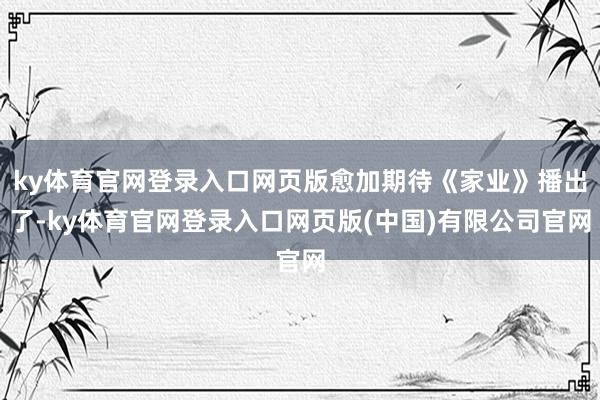 ky体育官网登录入口网页版愈加期待《家业》播出了-ky体育官网登录入口网页版(中国)有限公司官网