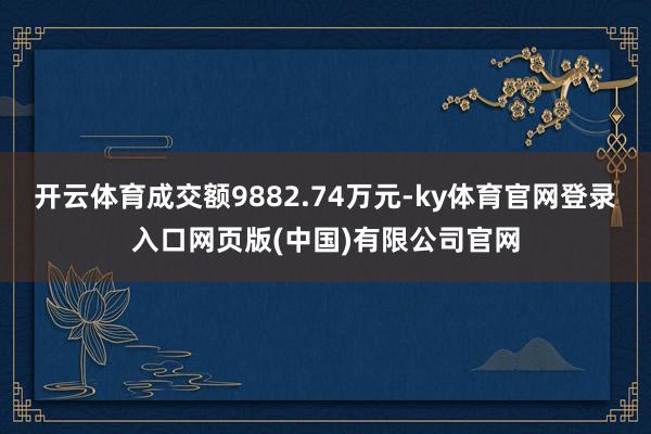 开云体育成交额9882.74万元-ky体育官网登录入口网页版(中国)有限公司官网