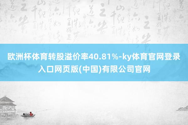 欧洲杯体育转股溢价率40.81%-ky体育官网登录入口网页版(中国)有限公司官网