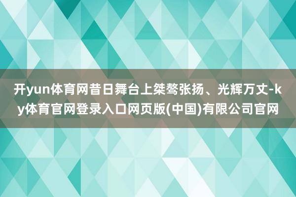 开yun体育网昔日舞台上桀骜张扬、光辉万丈-ky体育官网登录入口网页版(中国)有限公司官网