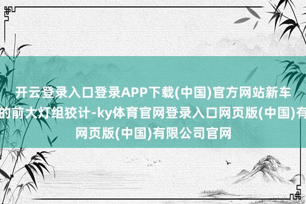 开云登录入口登录APP下载(中国)官方网站新车采选衔接式的前大灯组狡计-ky体育官网登录入口网页版(中国)有限公司官网
