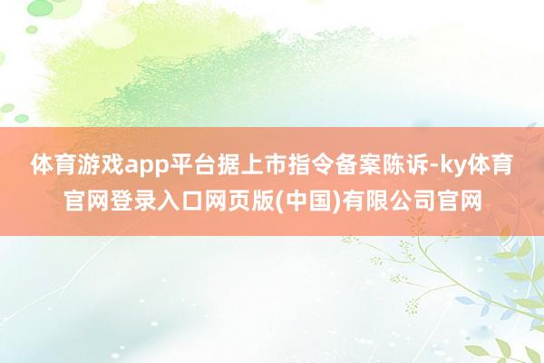 体育游戏app平台 据上市指令备案陈诉-ky体育官网登录入口网页版(中国)有限公司官网