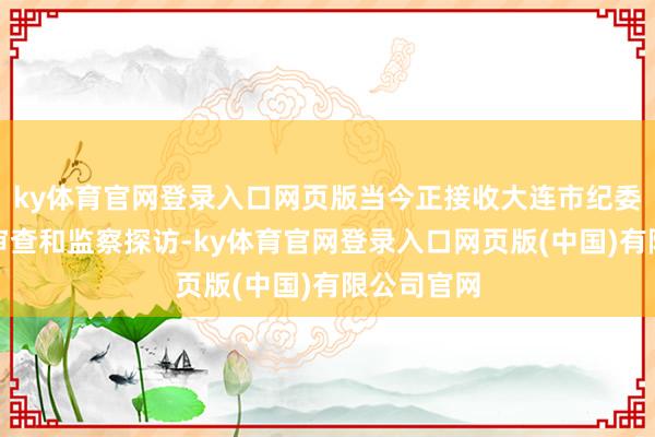 ky体育官网登录入口网页版当今正接收大连市纪委监委规律审查和监察探访-ky体育官网登录入口网页版(中国)有限公司官网
