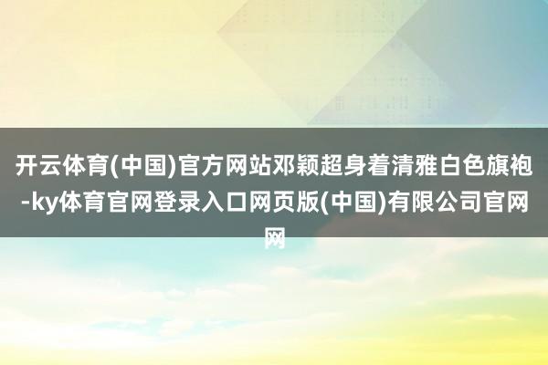 开云体育(中国)官方网站邓颖超身着清雅白色旗袍-ky体育官网登录入口网页版(中国)有限公司官网