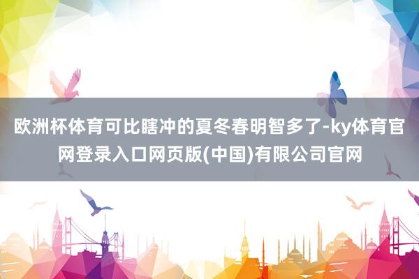 欧洲杯体育可比瞎冲的夏冬春明智多了-ky体育官网登录入口网页版(中国)有限公司官网