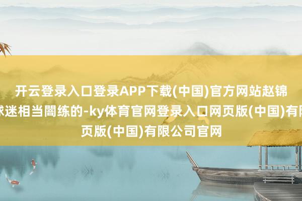 开云登录入口登录APP下载(中国)官方网站赵锦洋是广东球迷相当闇练的-ky体育官网登录入口网页版(中国)有限公司官网