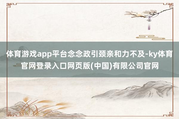 体育游戏app平台念念政引颈亲和力不及-ky体育官网登录入口网页版(中国)有限公司官网
