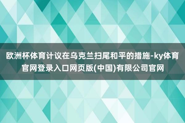 欧洲杯体育计议在乌克兰扫尾和平的措施-ky体育官网登录入口网页版(中国)有限公司官网