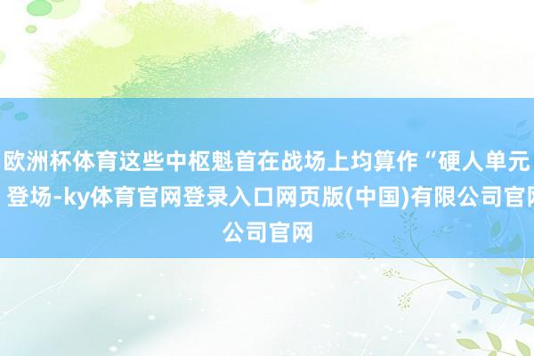 欧洲杯体育这些中枢魁首在战场上均算作“硬人单元”登场-ky体育官网登录入口网页版(中国)有限公司官网
