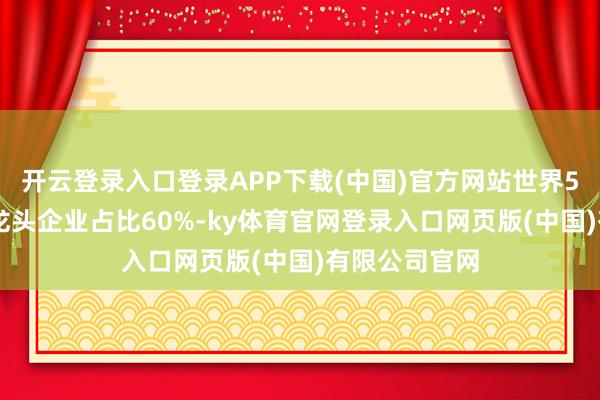 开云登录入口登录APP下载(中国)官方网站世界500强及行业龙头企业占比60%-ky体育官网登录入口网页版(中国)有限公司官网