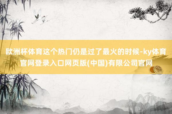 欧洲杯体育这个热门仍是过了最火的时候-ky体育官网登录入口网页版(中国)有限公司官网