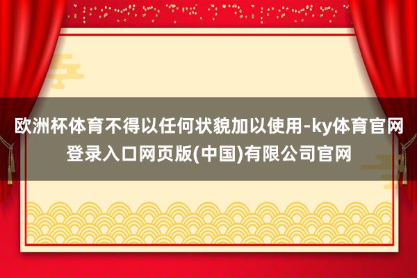 欧洲杯体育不得以任何状貌加以使用-ky体育官网登录入口网页版(中国)有限公司官网
