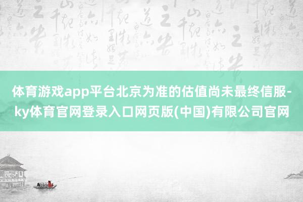 体育游戏app平台北京为准的估值尚未最终信服-ky体育官网登录入口网页版(中国)有限公司官网