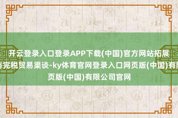 开云登录入口登录APP下载(中国)官方网站拓展跨境电商与完税贸易渠谈-ky体育官网登录入口网页版(中国)有限公司官网