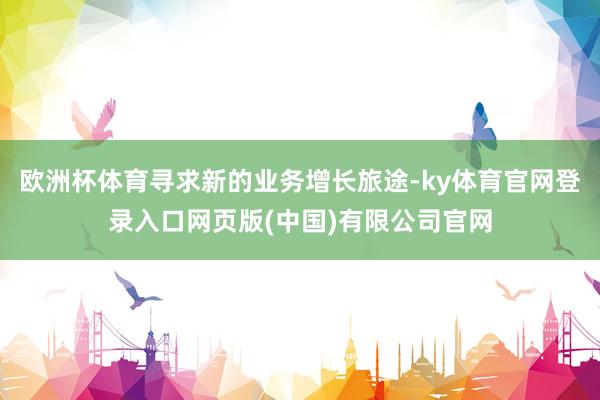 欧洲杯体育寻求新的业务增长旅途-ky体育官网登录入口网页版(中国)有限公司官网