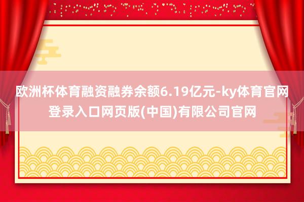欧洲杯体育融资融券余额6.19亿元-ky体育官网登录入口网页版(中国)有限公司官网